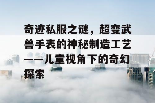 奇迹私服之谜,超变武兽手表的神秘制造工艺——儿童视角下的奇幻探索 奇迹私服之谜,超变武兽手表的神秘制造工艺——儿童视角下的奇幻探索