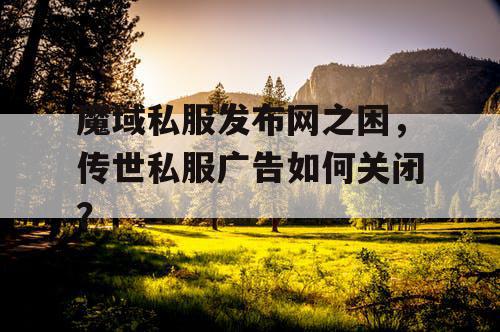 魔域私服发布网之困,传世私服广告如何关闭? 魔域私服发布网之困,传世私服广告如何关闭?